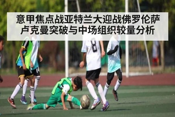 意甲焦点战亚特兰大迎战佛罗伦萨卢克曼突破与中场组织较量分析